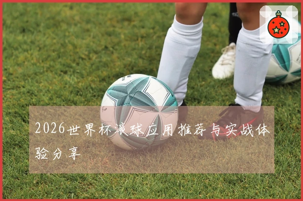 2026世界杯滚球应用推荐与实战体验分享