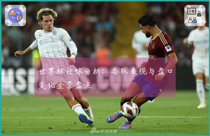 世界杯让球分析：各队表现与盘口变化全景盘点