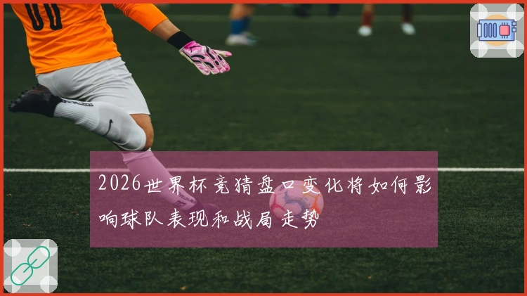 2026世界杯竞猜盘口变化将如何影响球队表现和战局走势