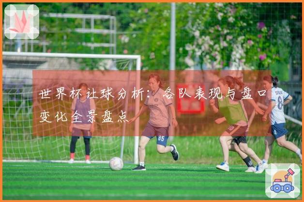 世界杯让球分析：各队表现与盘口变化全景盘点