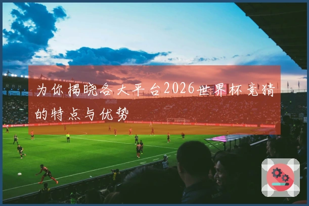 为你揭晓各大平台2026世界杯竞猜的特点与优势